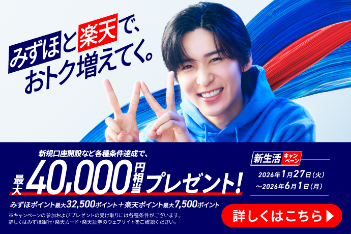 みずほと楽天で、おトク増えてく。 新規口座開設など各種条件達成で、最大40,000円相当プレゼント! みずほポイント最大32,500ポイント+楽天ポイント最大7,500ポイント ※キャンペーンの参加およびプレゼントの受け取りには各種条件がございます。詳しくはみずほ銀行・楽天カード・楽天証券のウェブサイトをご確認ください。 新生活キャンペーン 期間：2026年1月27日 火曜日～2026年6月1日 月曜日 詳しくはこちら