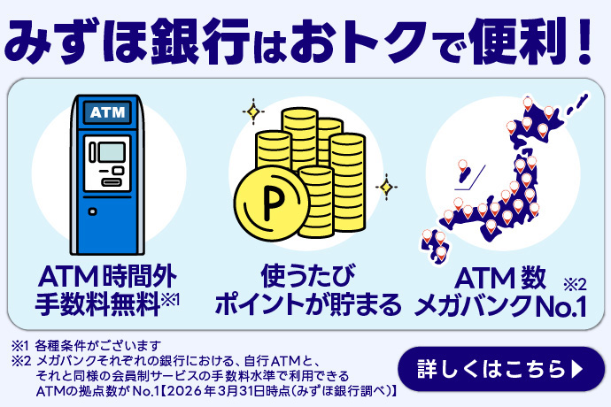 みずほ銀行はおトクで便利! ATM時間外手数料無料*1 使うたびポイントが貯まる ATM数メガバンクNo.1*2 *1 各種条件がございます *2 メガバンクそれぞれの銀行における、自行ATMと、それと同様の会員制サービスの手数料水準で利用できるATMの拠点数がNo.1【2026年3月31日時点(みずほ銀行調べ)】 詳しくはこちら