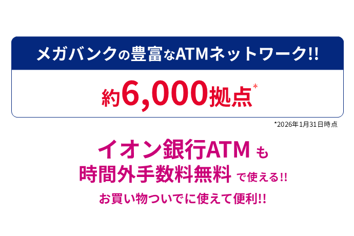 メガバンクの豊富なATMネットワーク！！ 約6,000拠点* *2026年1月31日時点 イオン銀行ATMも時間外手数料無料で使える！！ お買い物ついでに使えて便利！！