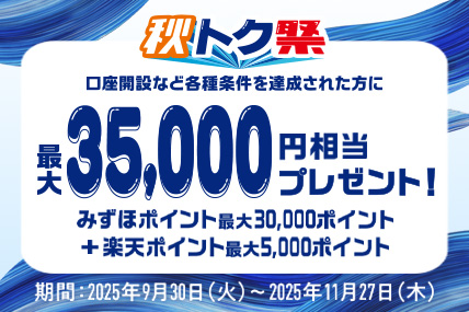 秋トク祭 口座開設など各種条件を達成された方に 最大35,000円相当プレゼント！ みずほポイント最大30,000ポイント＋楽天ポイント最大5,000ポイント 期間：2025年9月30日 火曜日～2025年11月27日 木曜日