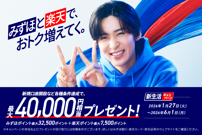 みずほと楽天で、おトク増えてく。 新規口座開設など各種条件達成で、最大40,000円相当プレゼント! みずほポイント最大32,500ポイント+楽天ポイント最大7,500ポイント ※キャンペーンの参加およびプレゼントの受け取りには各種条件がございます。詳しくはみずほ銀行・楽天カード・楽天証券のウェブサイトをご確認ください。 新生活キャンペーン 期間：2026年1月27日 火曜日～2026年6月1日 月曜日