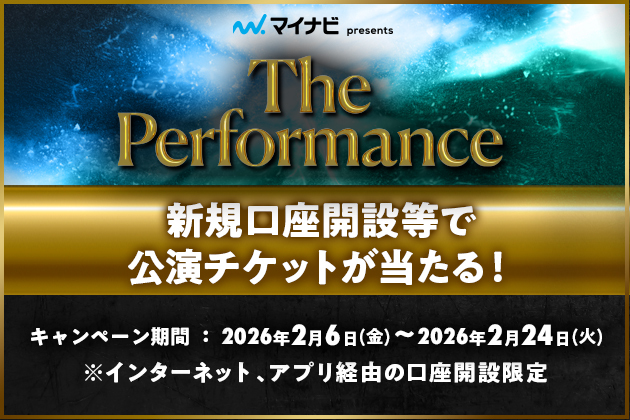 マイナビpresents The Performance 新規口座開設等で公演チケットが当たる! キャンペーン期間：2026年2月6日 金曜日～2026年2月24日 火曜日 ※インターネット、アプリ経由の口座開設限定