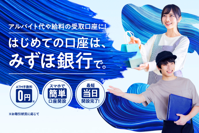 アルバイト代や給料の受取口座に!はじめての口座は、みずほ銀行で。お取引状況に応じてATM手数料0円 スマホで簡単口座開設 最短当日開設完了!
