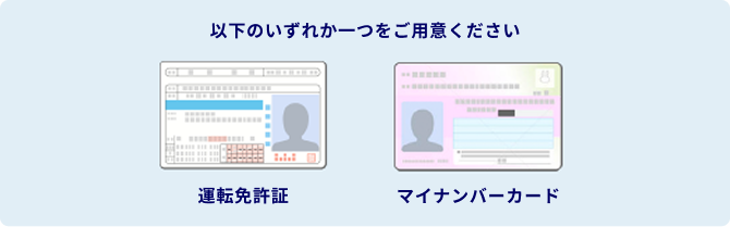 以下のいずれか一つをご用意ください。 マイナンバーカード 運転免許証