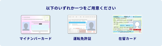 以下のいずれか一つをご用意ください。 マイナンバーカード 運転免許証