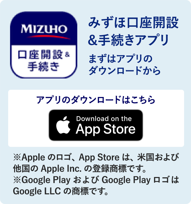 みずほ口座開設&手続きアプリまずはアプリのダウンロードから アプリのダウンロードはこちら iOSの方はこちら［Download on the App Store］※Apple のロゴ、App Store は、米国および他の国の Apple Inc. の登録商標です。