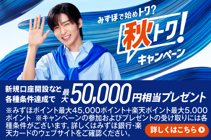 みずほで始めトク?秋トク!キャンペーン。新規口座開設など各種条件達成で、最大50,000円相当プレゼント。※みずほポイント最大45,000ポイント+楽天ポイント最大5,000ポイント。※キャンペーンの参加およびプレゼントの受け取りには各種条件がございます。詳しくはみずほ銀行・楽天カードのウェブサイトをご確認ください。詳しくはこちら