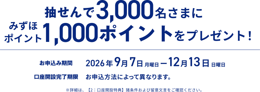 抽せんで3,000名さまに1,000ポイントをプレゼント!。お申し込み期間は2026年9月7日 月曜日から12月13日 日曜日まで、口座開設完了期限はお申込方法によって異なります。※詳細は、【2:口座開設特典】諸条件および留意文言をご確認ください。
