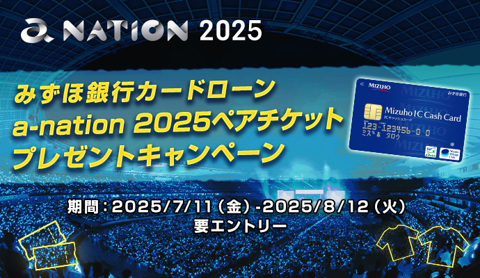 a-nation 2025 みずほ銀行 みずほ銀行カードローン a-nation 2025ペアチケットプレゼントキャンペーン 期間:2025/6/18-2025/7/31 ※要エントリー ※抽せんで合計130名に各種プレゼントが当たる