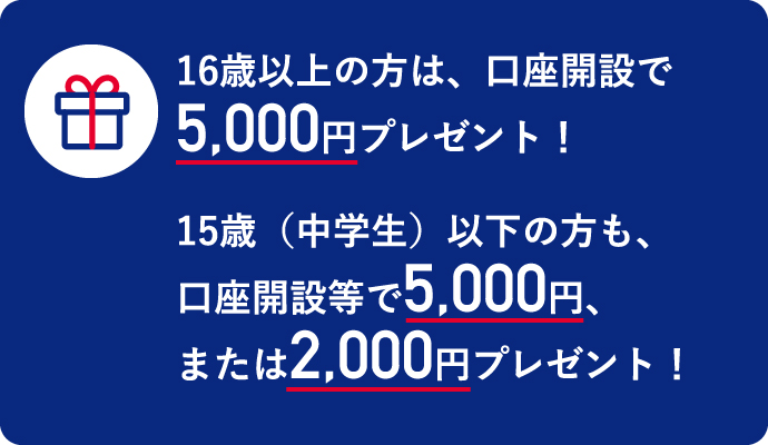 16歳以上の方は、口座開設等で5,000円プレゼント！ 15歳（中学生）以下の方も、口座開設等で5,000円、または2,000円プレゼント！