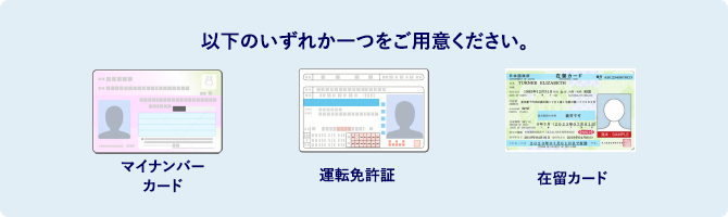 以下のいずれかひとつをご用意ください。 マイナンバーカード 運転免許証 在留カード