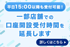 平日15：00以降も受付可能！ 一部店舗での口座開設受付時間を延長します 詳しくはこちら