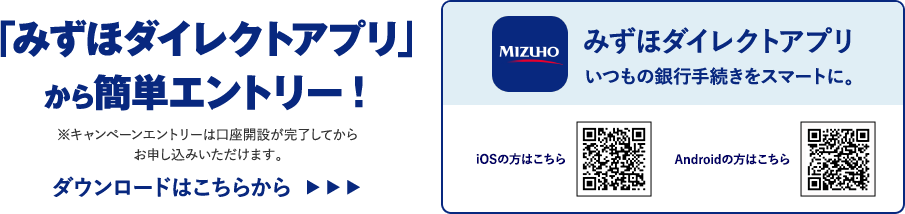「みずほダイレクトアプリ」から簡単エントリー！ キャンペーンエントリーは口座開設が完了してからお申し込みいただけます。 ダウンロードはこちらから みずほダイレクトアプリ いつもの銀行手続きをスマートに。 iOSの方はこちら Androidの方はこちら