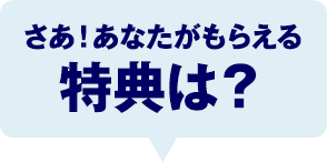 さあ！あなたがもらえる特典は？
