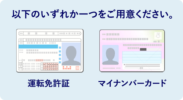 以下のいずれか一つをご用意ください。 運転免許証 マイナンバーカード