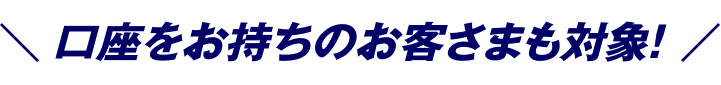 口座をお持ちのお客さまも対象！