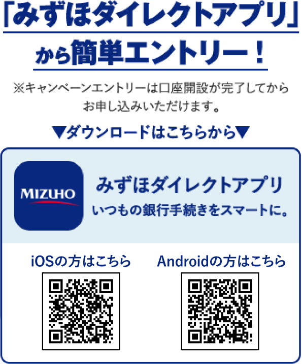 「みずほダイレクトアプリ」から簡単エントリー！ キャンペーンエントリーは口座開設完了後にお申し込みいただけます。 ダウンロードはこちらから みずほダイレクトアプリ いつもの銀行手続きをスマートに。 iOSの方はこちら Androidの方はこちら