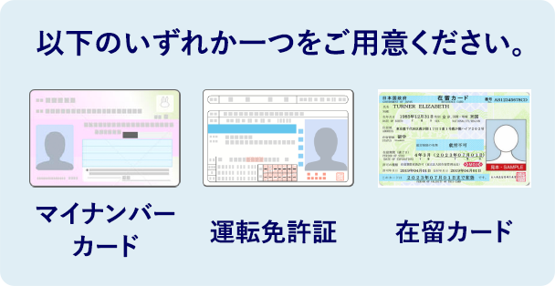 以下のいずれか一つをご用意ください。 マイナンバーカード 運転免許証 在留カード