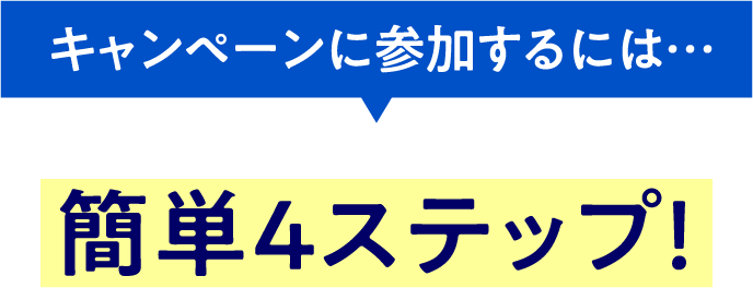 キャンペーンに参加するには… 簡単4ステップ!