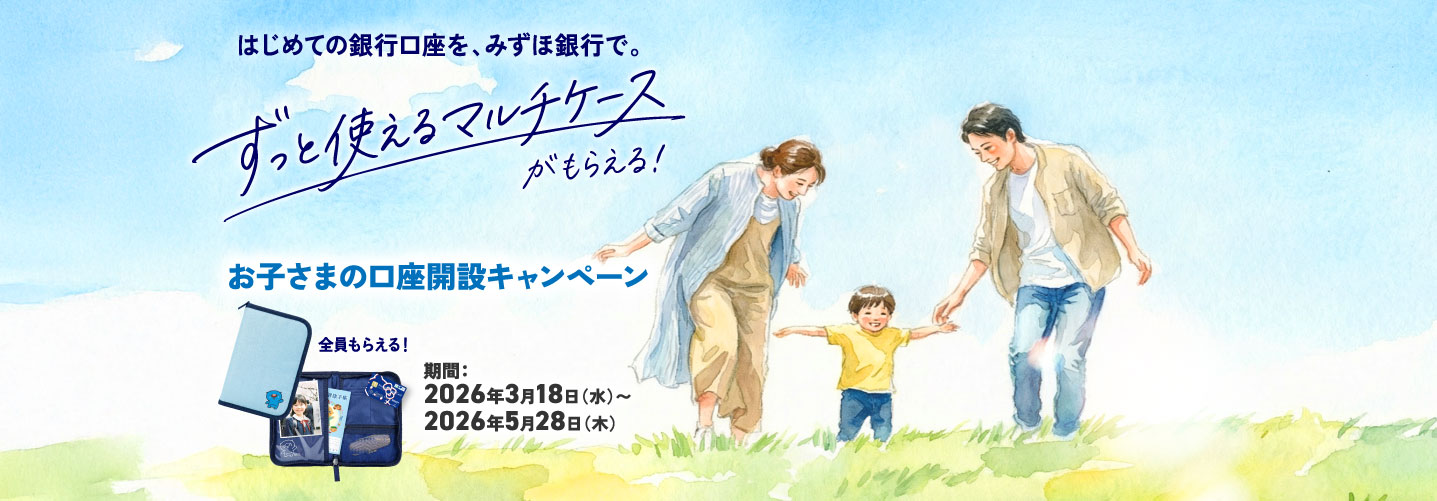 はじめての銀行口座を、みずほ銀行で。ずっと使えるマルチケースがもらえる！お子さまの口座開設キャンペーン 全員もらえる！ 期間：2026年3月18日 水曜日～2026年5月28日 木曜日