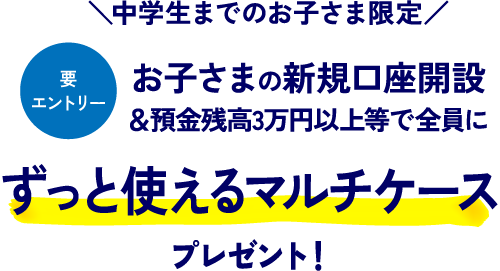 中学生までのお子さま限定 要エントリー お子さまの新規口座開設&預金残高3万円以上等で全員にずっと使えるマルチケースプレゼント！