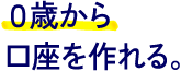 0歳から口座を作れる。
