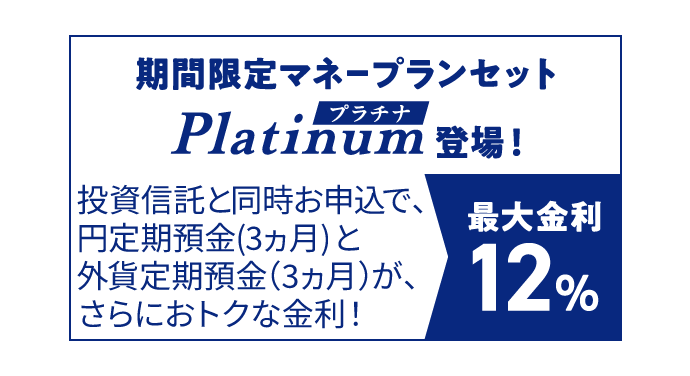 期間限定マネープランセットプラチナ登場！ 投資信託と同時お申込で、円定期預金（3ヵ月）と外貨定期預金（3ヵ月）が、さらにおトクな金利！ 最大金利12％