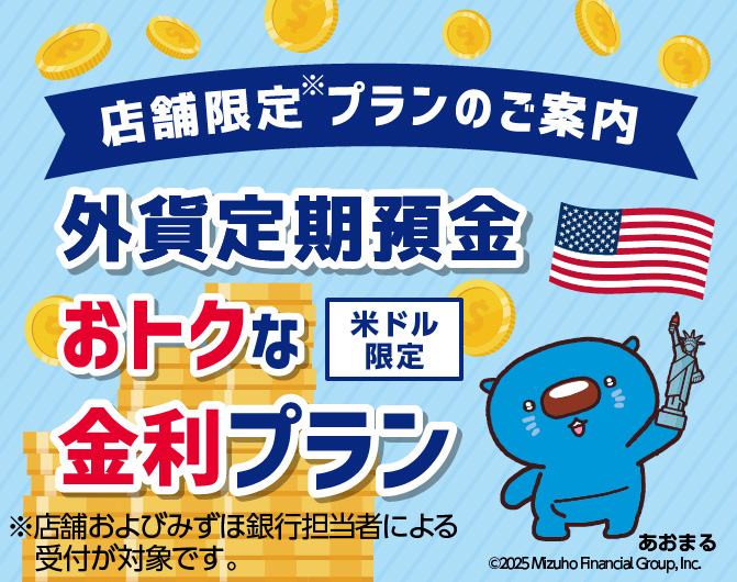 店舗限定※プランのご案内 米ドル限定 外貨定期預金 おトクな金利プラン *店舗およびみずほ銀行担当者による受付が対象です。