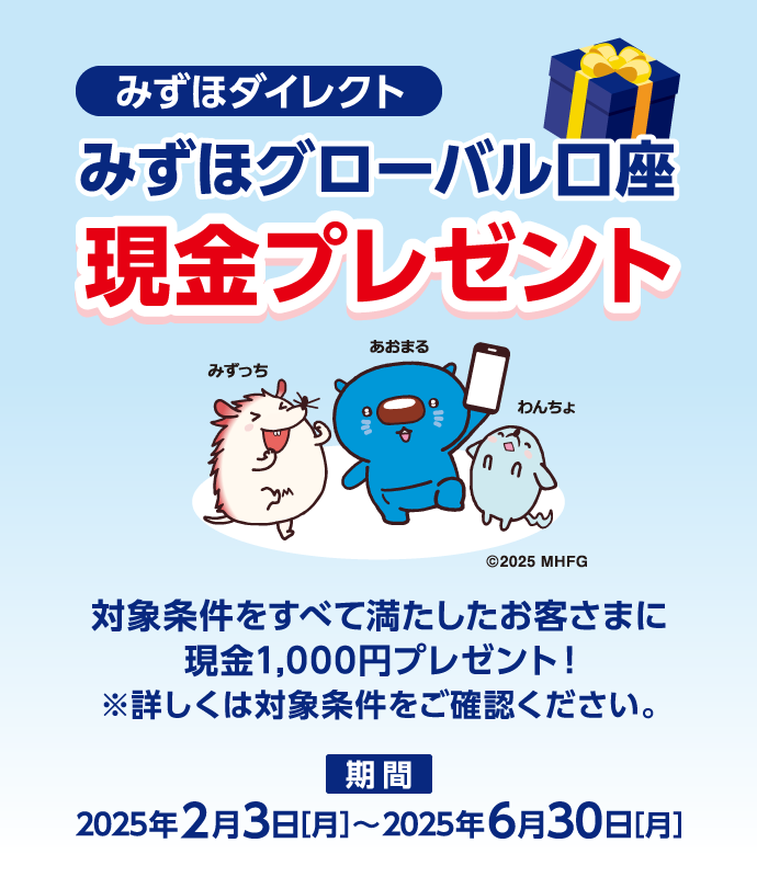 みずほダイレクト みずほグローバル口座 現金プレゼント 対象条件をすべて満たしたお客さまに現金1,000円プレゼント! ※詳しくは対象条件をご確認ください。 期間:2025年2月3日 月曜日~2025年6月30日 月曜日