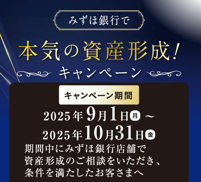 みずほ銀行で本気の資産形成!キャンペーン キャンペーン期間 2025年9月1日 月曜日 ~ 2025年10月31日 金曜日 期間中にみずほ銀行店舗で資産形成のご相談をいただき、条件を満たしたお客さまへ