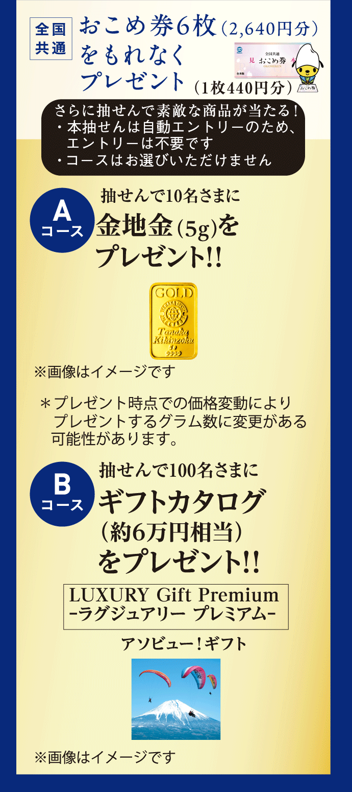 全国共通 おこめ券6枚(1枚440円)をもれなくプレゼント さらに抽せんで素敵な商品が当たる! Aコース 抽せんで10名さまに金地金(5g)をプレゼント!! *プレゼント時点での価格変動によりプレゼントするグラム数に変更がある可能性があります。 Bコース 抽せんで100名さまにギフトカタログ(約6万円相当)をプレゼント!! LUXURY Gift Premium -ラグジュアリー プレミアム-