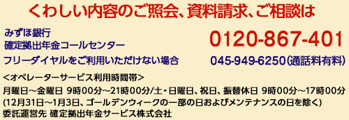 くわしい内容の照会、資料請求、ご相談は みずほ銀行 確定拠出年金コールセンター 0120-867-401 フリーダイヤルをご利用いただけない場合 045-949-6250(通話料有料) オペレーターサービス利用時間帯 月曜日~金曜日 9時00分~21時00分/土・日曜日、祝日、振替休日 9時00分~17時00分 (12月31日~1月3日、ゴールデンウィークの一部の日およびメンテナンスの日を除く) 委託運営先 確定拠出年金サービス株式会社