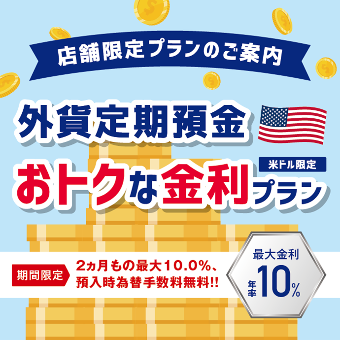 店舗限定プランのご案内 米ドル限定 外貨定期預金 おトクな金利プラン 期間限定 2ヵ月もの最大10.0%、預入時為替手数料無料!! 最大金利 年率10%