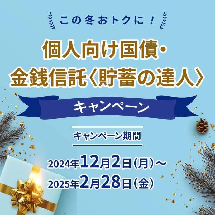 この冬おトクに！ 個人向け国債・金銭信託＜貯蓄の達人＞キャンペーン キャンペーン期間：2024年12月2日 月曜日～2025年2月28日 金曜日