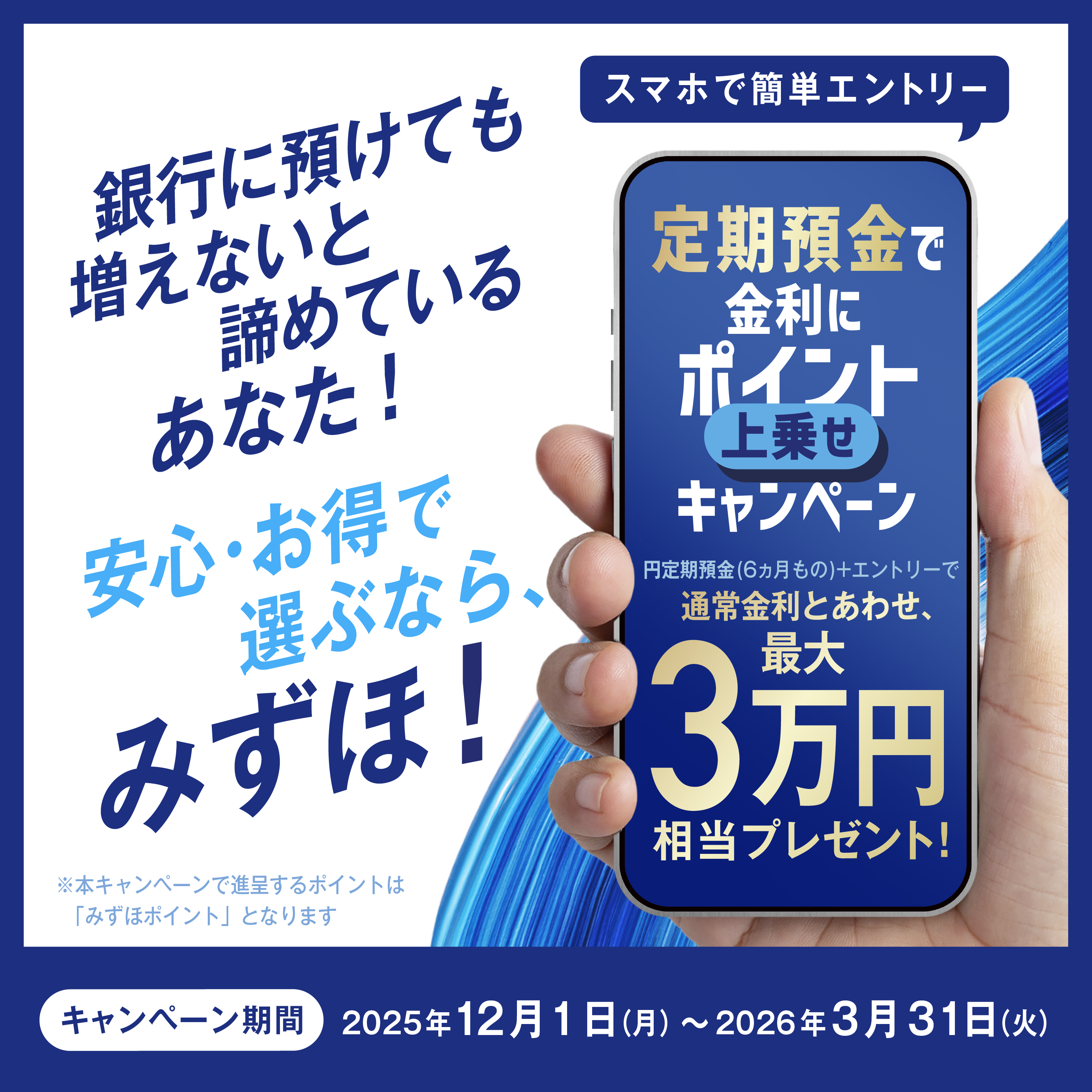 銀行に預けても増えないと諦めているあなた！ 安心・お得で選ぶなら、みずほ！ スマホで簡単エントリー 定期預金で金利にポイント上乗せキャンペーン 円定期預金（6ヵ月もの）＋エントリーで通常金利とあわせ、最大3万円相当プレゼント！ *本キャンペーンで進呈するポイントは「みずほポイント」となります キャンペーン期間：2025年12月1日 月曜日 ～ 2026年3月31日 火曜日