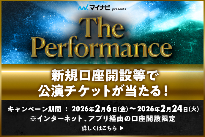 マイナビpresents The Performance 新規口座開設等で公演チケットが当たる! キャンペーン期間：2026年2月6日 金曜日～2026年2月24日 火曜日 ※インターネット、アプリ経由の口座開設限定 詳しくはこちら