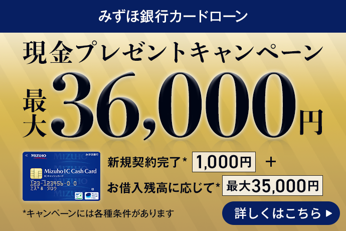 みずほ銀行カードローン 現金プレゼントキャンペーン 最大36,000円 新規契約完了*1,000円＋お借入残高に応じて*最大35,000円 *キャンペーンには各種条件があります 期間：2026年2月2日 月曜日～2026年3月31日 火曜日 詳しくはこちら