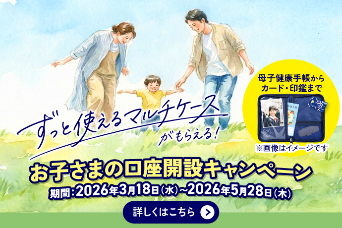 ずっと使えるマルチケースがもらえる 母子健康手帳からカード・印鑑まで ※画像はイメージです お子さまの口座開設キャンペーン 期間：2026年3月18日 水曜日～2026年5月28日 木曜日 詳しくはこちら