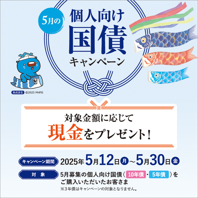 5月の個人向け国債キャンペーン 対象金額に応じて現金をプレゼント！ キャンペーン期間：2025年5月12日 月曜日～5月30日 金曜日 対象：5月募集の個人向け国債（10年債・5年債）をご購入いただいたお客さま ※3年債はキャンペーンの対象となりません。
