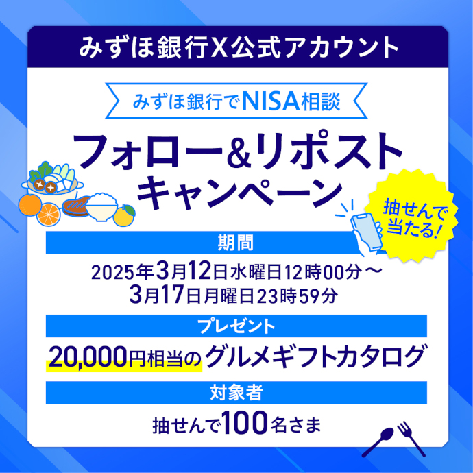 みずほ銀行X公式アカウント みずほ銀行でNISA相談 フォロー&リポストキャンペーン 抽せんで当たる！ 期間：2025年3月12日 水曜日 12時00分～3月17日 月曜日 23時59分 プレゼント：20,000円相当のグルメギフトカタログ 対象者：抽せんで100名さま
