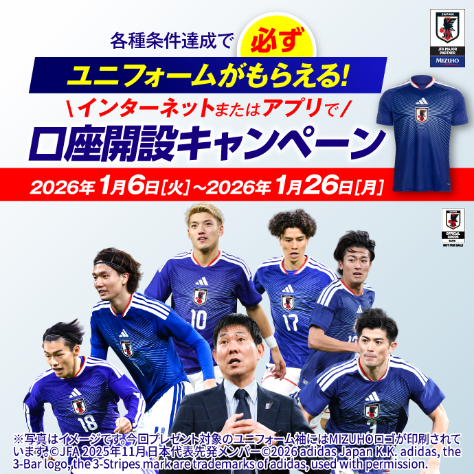 各種条件達成で必ずユニフォームがもらえる! インターネットまたはアプリで口座開設キャンペーン 期間：2026年1月6日 火曜日～2026年1月26日 月曜日 ※写真はイメージです。今回プレゼント対象のユニフォーム袖にはMIZUHOロゴが印刷されています。&copy;JFA 2025年11月日本代表先発メンバー&copy;2026 adidas Japan K.K. adidas, the 3-Bar logo, the3-Stripes mark are trademarksof adidas, used with permission.