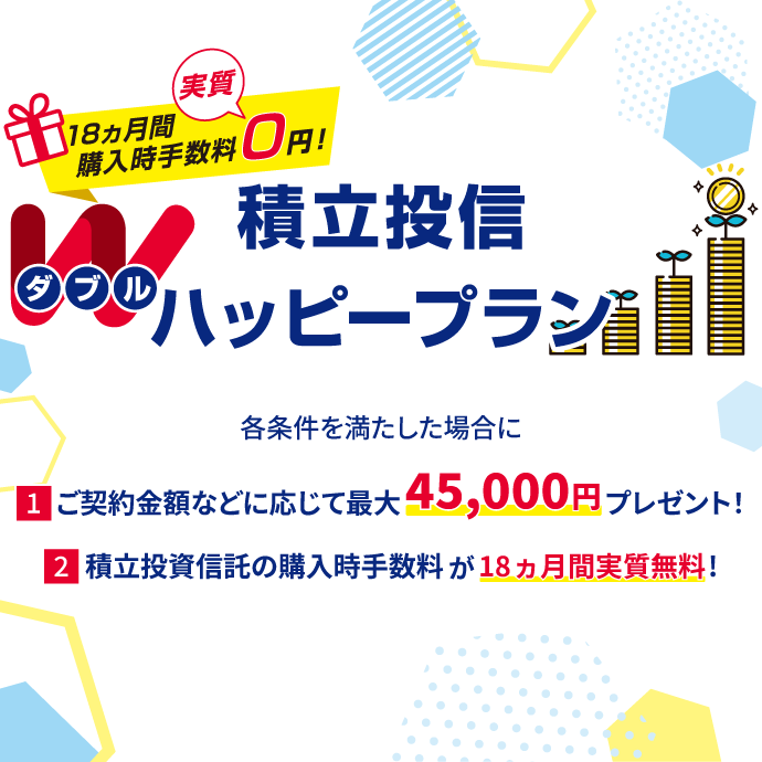 積立投信Wハッピープラン 18ヵ月間購入時手数料実質0円！ 各条件を満たした場合に、①ご契約金額などに応じて最大45,000円プレゼント！ ②積立投資信託の購入時手数料が18ヵ月間実質無料！