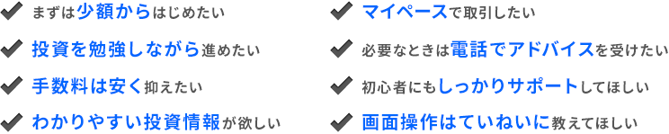 まずは少額からはじめたい マイペースで取引したい 投資を勉強しながら進めたい 必要なときは電話でアドバイスを受けたい 手数料は安く抑えたい 初心者にもしっかりサポートしてほしい わかりやすい投資情報が欲しい 画面操作はていねいに教えてほしい