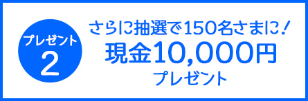 プレゼント2 さらに抽選で150名さまに!現金10,000円プレゼント