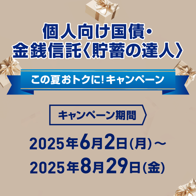 個人向け国債・金銭信託<貯蓄の達人> この夏おトクに!キャンペーン キャンペーン期間 2025年6月2日 月曜日~2025年8月29日 金曜日