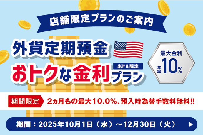 店舗限定プランのご案内 米ドル限定 外貨定期預金 おトクな金利プラン 期間限定 2ヵ月もの最大10.0%、預入時為替手数料無料！！ 最大金利 年率10％ 期間：2025年10月1日 水曜日～12月30日 火曜日
