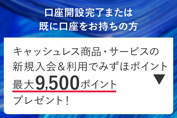 口座開設完了または既に口座をお持ちの方 キャッシュレス商品・サービスの新規入会&利用でみずほポイント最大9,500ポイントプレゼント！