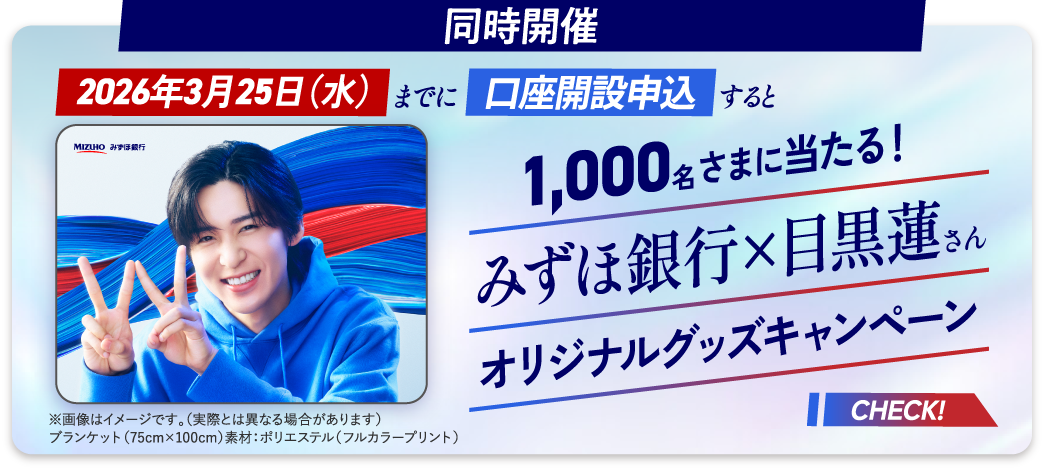 同時開催 2026年3月25日 水曜日までに口座開設申込すると 1,000名さまに当たる！ みずほ銀行×目黒蓮さんオリジナルグッズキャンペーン ※画像はイメージです。（実際とは異なる場合があります） ブランケット（75cm×100cm）素材：ポリエステル（フルカラープリント） CHECK！