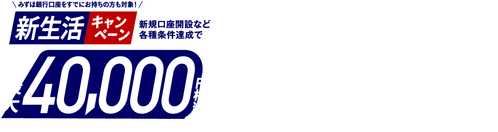 みずほ銀行口座を既にお持ちの方も対象！ 新生活キャンペーン 新規口座開設など各種条件達成で最大40,000円相当プレゼント みずほポイント最大32,500ポイント＋楽天ポイント最大7,500ポイント キャンペーン期間：2026年1月27日 火曜日～2026年6月1日 月曜日