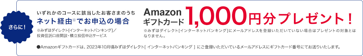 さらに！いずれかのコースに該当したお客さまのうちネット経由※でお申込の場合Amazonギフトカード1,000円分プレゼント！※みずほダイレクト[インターネットバンキング]にメールアドレスを登録いただいていない場合はプレゼントの対象とはなりません。 ※みずほダイレクト[インターネットバンキング]／投資信託口座開設・積立投信申込サービス・Amazonギフトカードは、2023年10月頃みずほダイレクト[インターネットバンキング]にご登録いただいているメールアドレスにギフトカード番号にてお送りいたします。